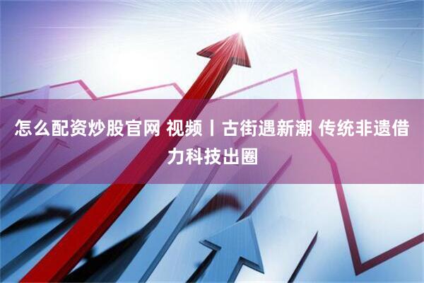 怎么配资炒股官网 视频丨古街遇新潮 传统非遗借力科技出圈