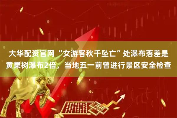 大华配资官网 “女游客秋千坠亡”处瀑布落差是黄果树瀑布2倍，当地五一前曾进行景区安全检查