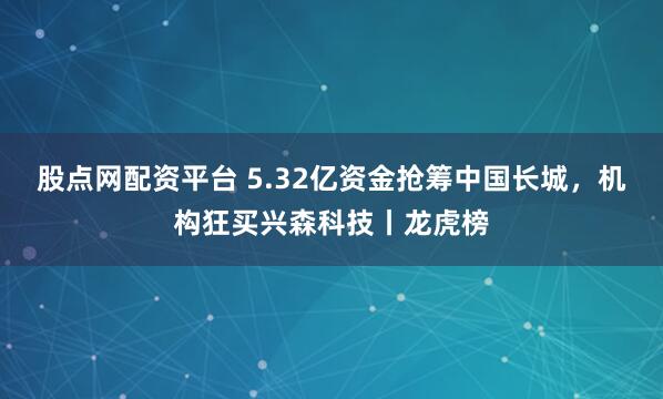 股点网配资平台 5.32亿资金抢筹中国长城，机构狂买兴森科技丨龙虎榜
