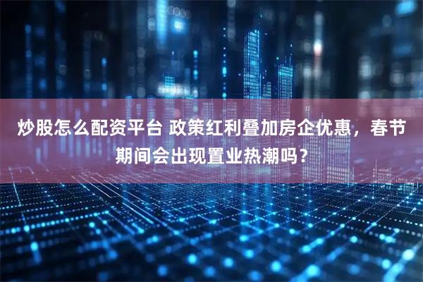 炒股怎么配资平台 政策红利叠加房企优惠，春节期间会出现置业热潮吗？