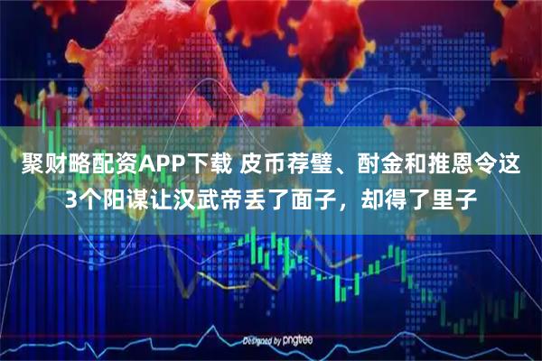 聚财略配资APP下载 皮币荐璧、酎金和推恩令这3个阳谋让汉武帝丢了面子，却得了里子